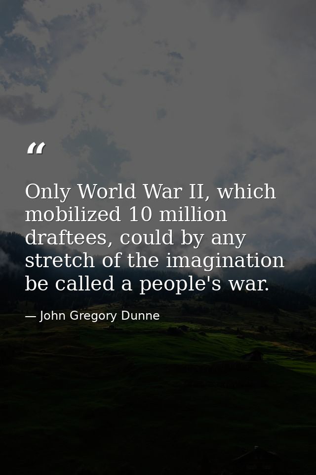 Only World War II, which mobilized 10 million draftees, could by any stretch of the imagination be called a people's war — John Gregory Dunne