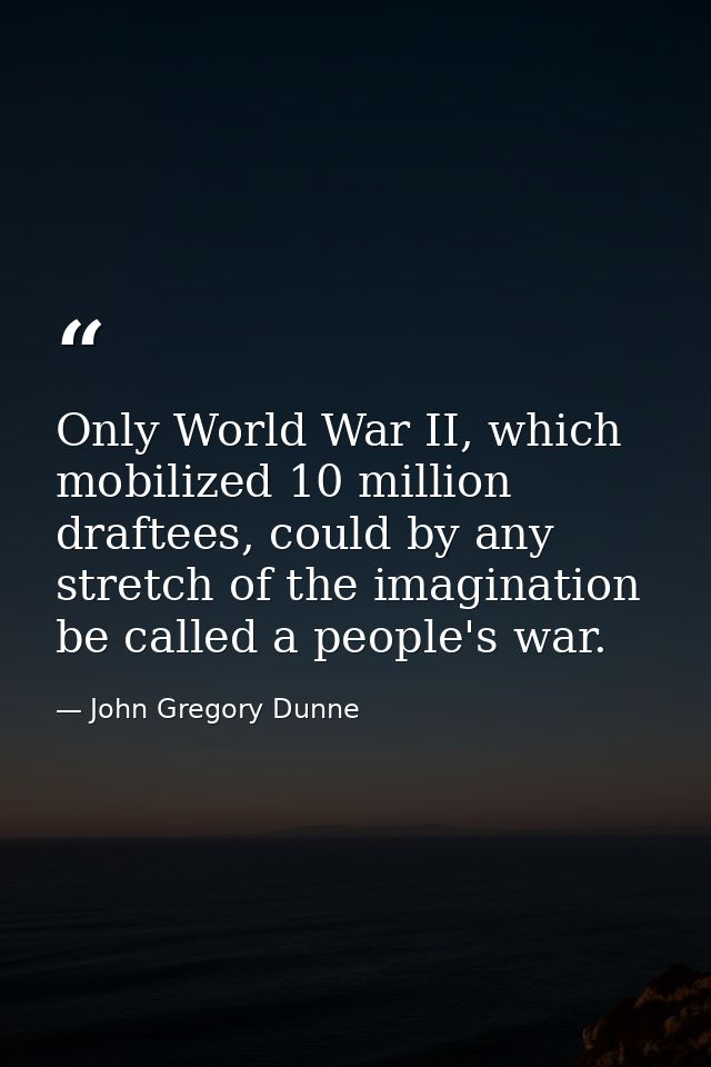 Only World War II, which mobilized 10 million draftees, could by any stretch of the imagination be called a people's war — John Gregory Dunne