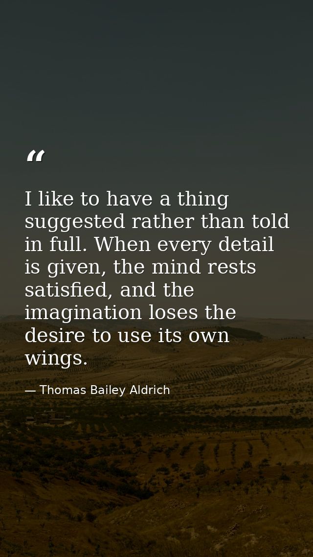 I like to have a thing suggested rather than told in full. When every detail is given, the mind rests satisfied, and the — Thomas Bailey Aldrich