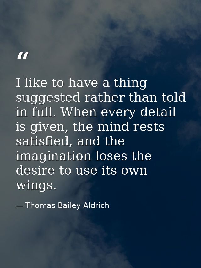 I like to have a thing suggested rather than told in full. When every detail is given, the mind rests satisfied, and the — Thomas Bailey Aldrich