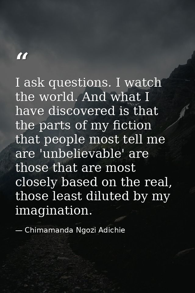 I ask questions. I watch the world. And what I have discovered is that the parts of my fiction that people most tell me  — Chimamanda Ngozi Adichie