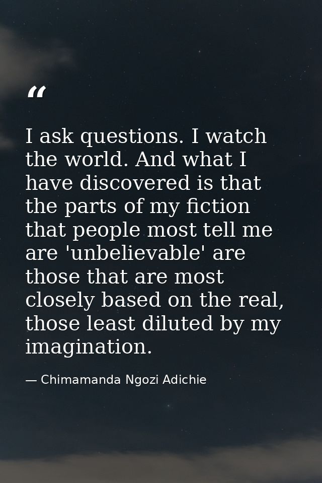 I ask questions. I watch the world. And what I have discovered is that the parts of my fiction that people most tell me  — Chimamanda Ngozi Adichie
