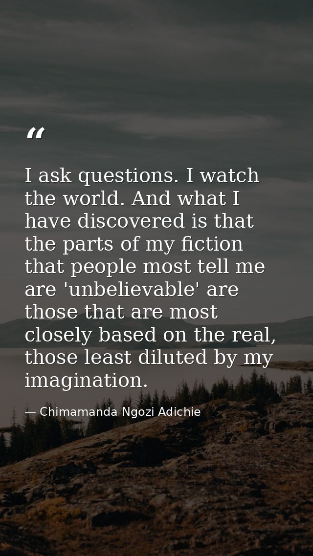I ask questions. I watch the world. And what I have discovered is that the parts of my fiction that people most tell me  — Chimamanda Ngozi Adichie