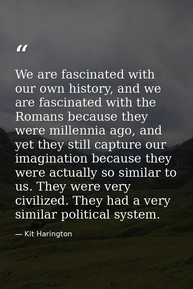 We are fascinated with our own history, and we are fascinated with the Romans because they were millennia ago, and yet t — Kit Harington