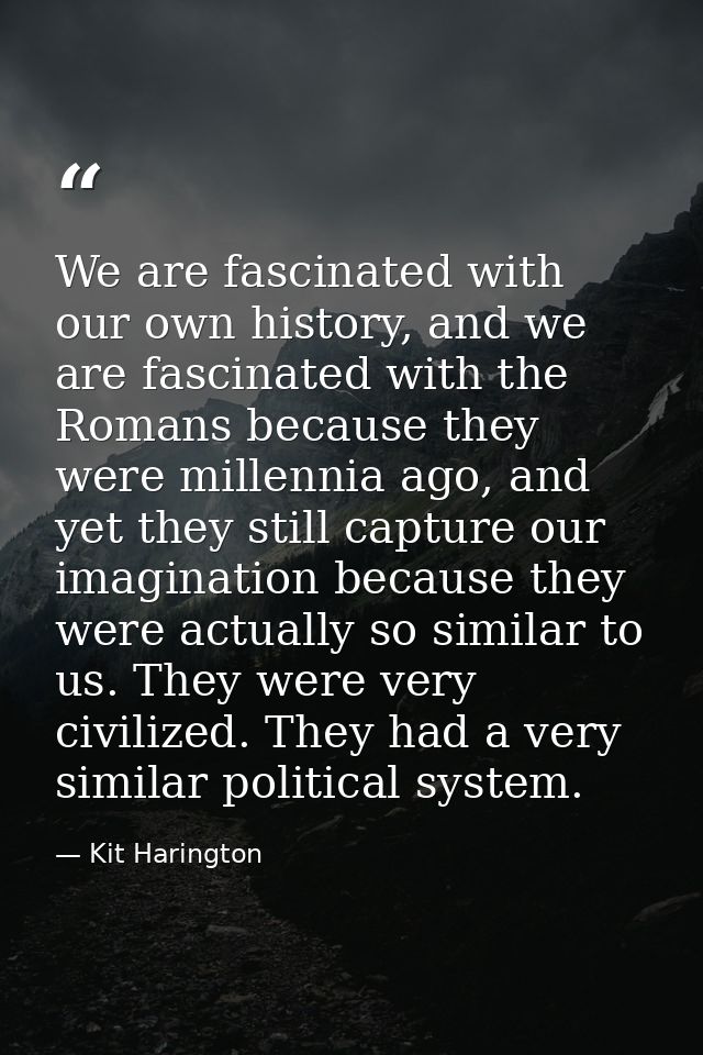 We are fascinated with our own history, and we are fascinated with the Romans because they were millennia ago, and yet t — Kit Harington