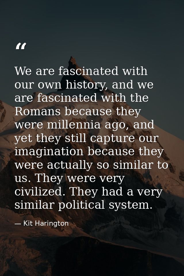 We are fascinated with our own history, and we are fascinated with the Romans because they were millennia ago, and yet t — Kit Harington