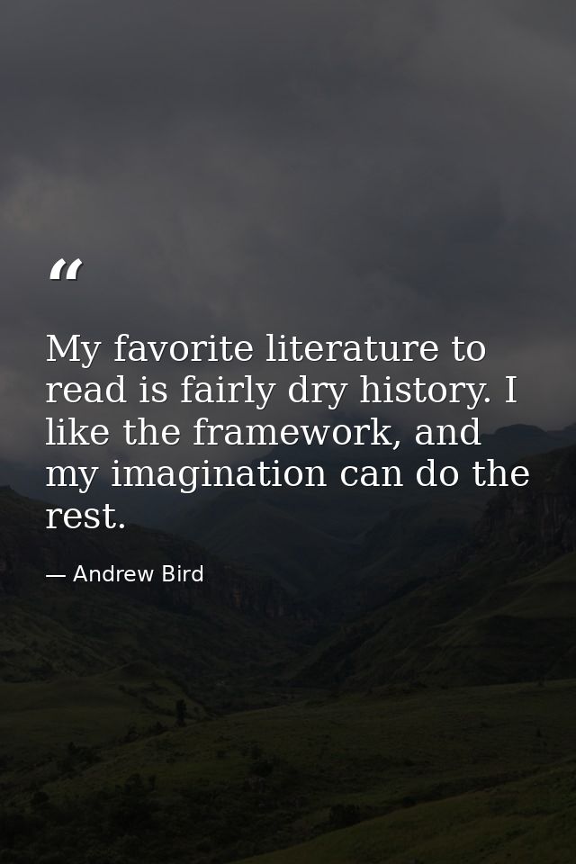 My favorite literature to read is fairly dry history. I like the framework, and my imagination can do the rest. — Andrew Bird