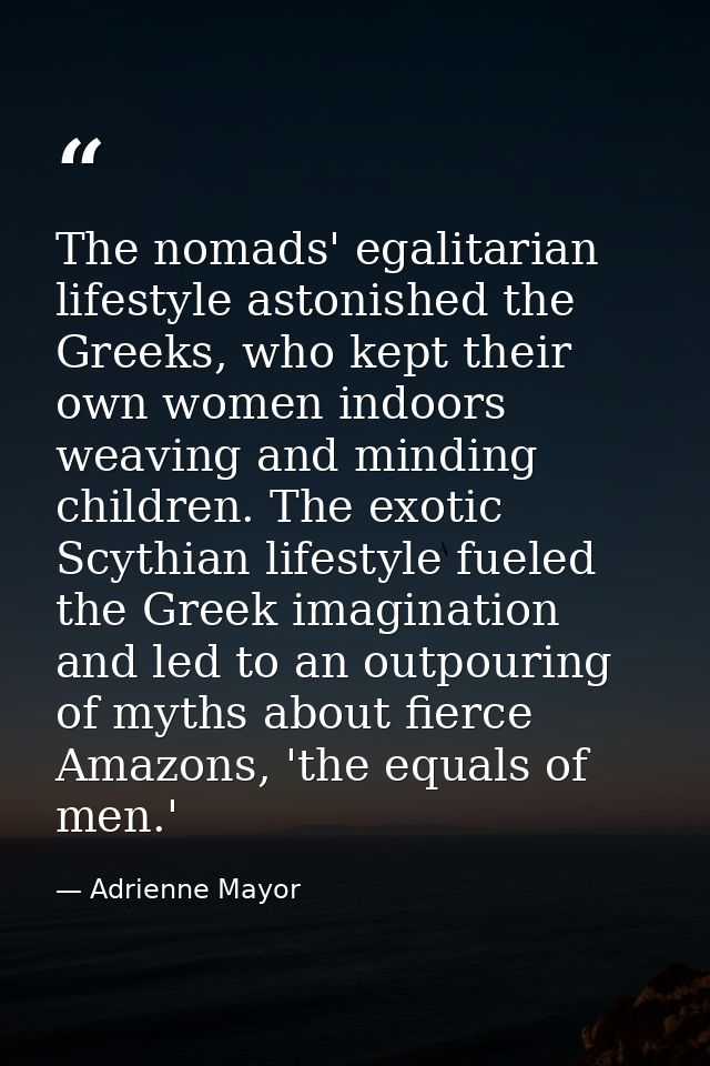 The nomads' egalitarian lifestyle astonished the Greeks, who kept their own women indoors weaving and minding children.  — Adrienne Mayor
