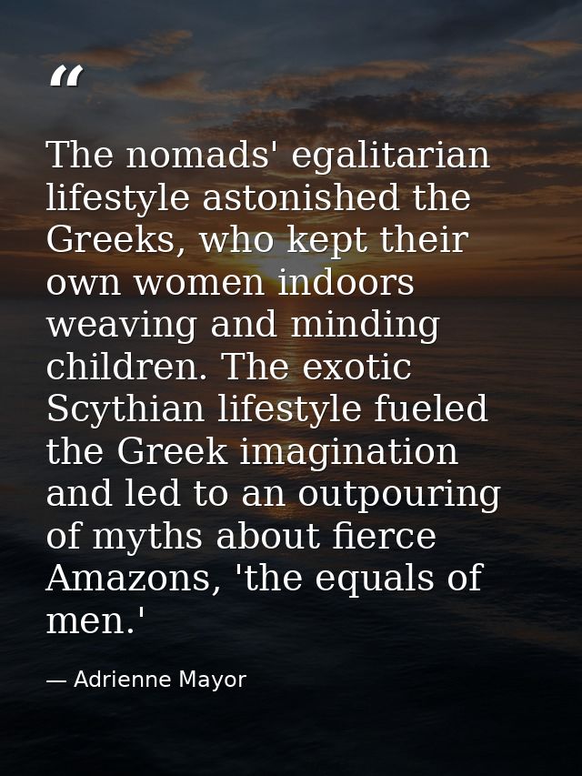 The nomads' egalitarian lifestyle astonished the Greeks, who kept their own women indoors weaving and minding children.  — Adrienne Mayor