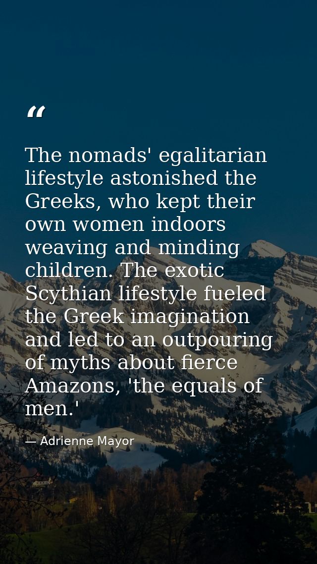 The nomads' egalitarian lifestyle astonished the Greeks, who kept their own women indoors weaving and minding children.  — Adrienne Mayor