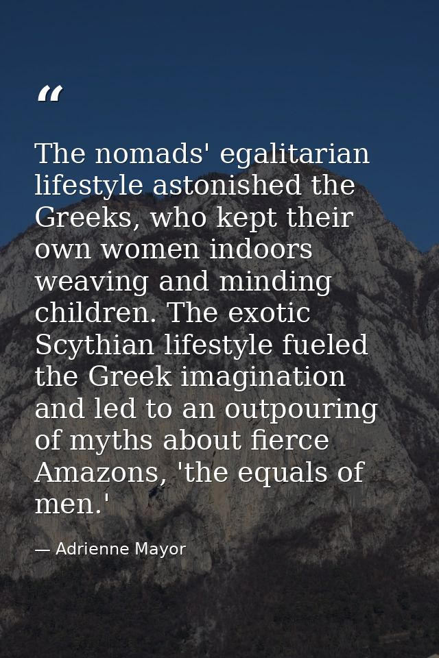 The nomads' egalitarian lifestyle astonished the Greeks, who kept their own women indoors weaving and minding children.  — Adrienne Mayor