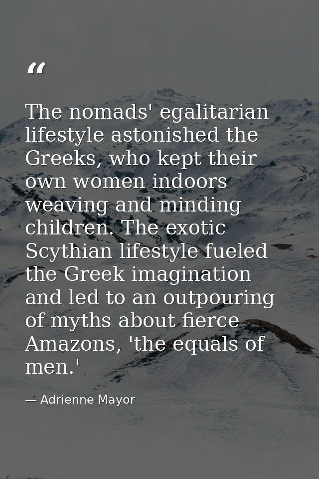 The nomads' egalitarian lifestyle astonished the Greeks, who kept their own women indoors weaving and minding children.  — Adrienne Mayor