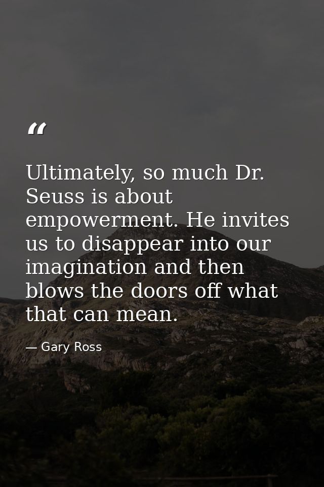 Ultimately, so much Dr. Seuss is about empowerment. He invites us to disappear into our imagination and then blows the d — Gary Ross