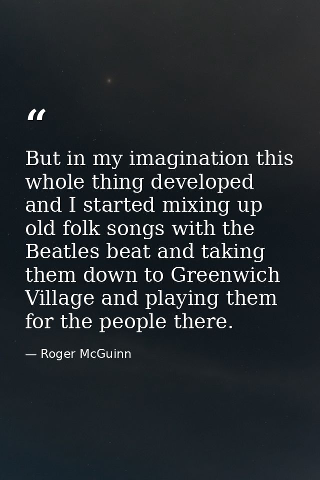 But in my imagination this whole thing developed and I started mixing up old folk songs with the Beatles beat and taking — Roger McGuinn