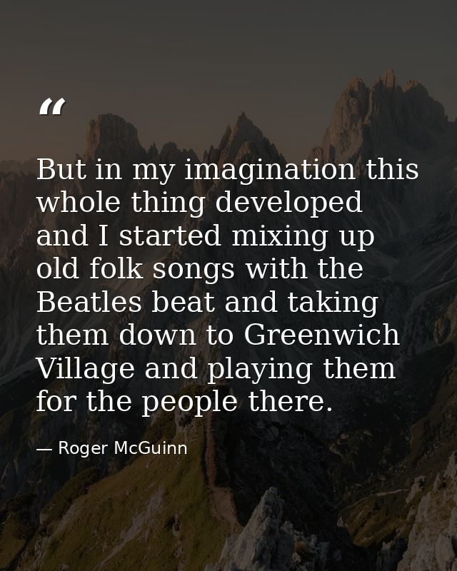 But in my imagination this whole thing developed and I started mixing up old folk songs with the Beatles beat and taking — Roger McGuinn
