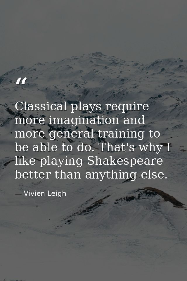 Classical plays require more imagination and more general training to be able to do. That's why I like playing Shakespea — Vivien Leigh
