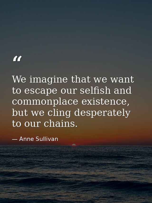 We imagine that we want to escape our selfish and commonplace existence, but we cling desperately to our chains. — Anne Sullivan