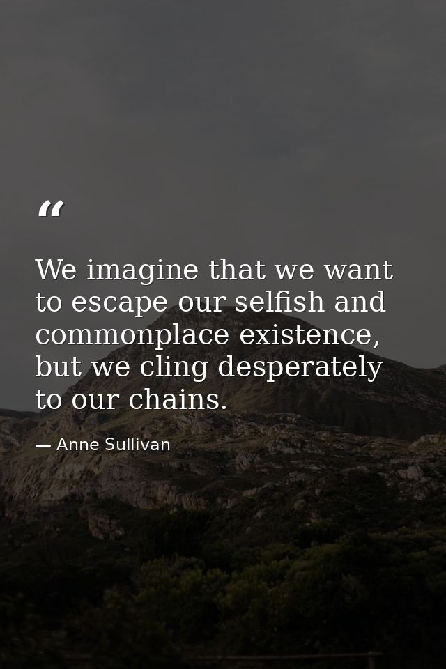 We imagine that we want to escape our selfish and commonplace existence, but we cling desperately to our chains. — Anne Sullivan