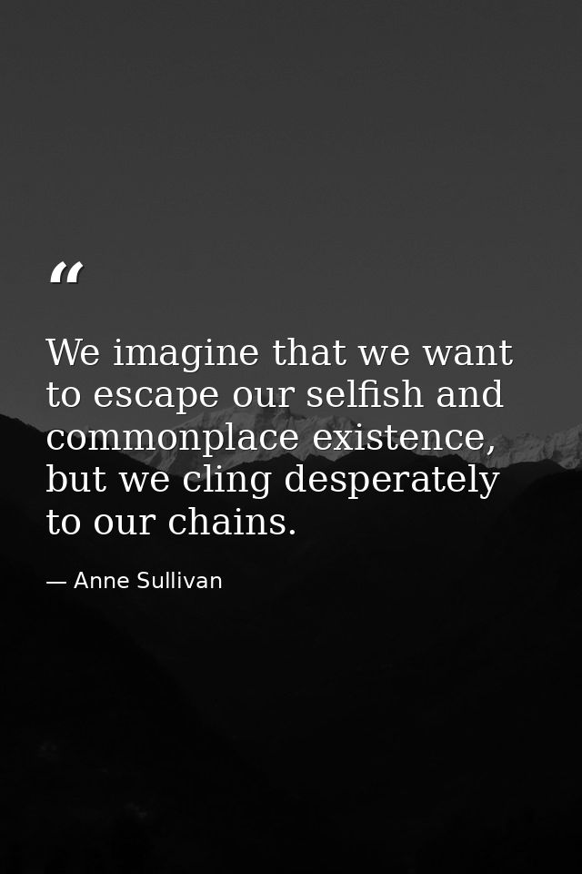 We imagine that we want to escape our selfish and commonplace existence, but we cling desperately to our chains. — Anne Sullivan