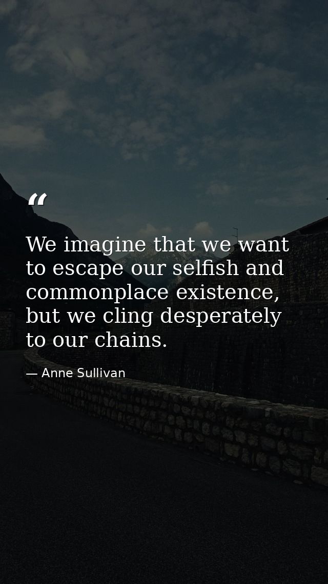 We imagine that we want to escape our selfish and commonplace existence, but we cling desperately to our chains. — Anne Sullivan