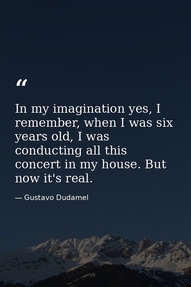 In my imagination yes, I remember, when I was six years old, I was conducting all this concert in my house. But now it's — Gustavo Dudamel