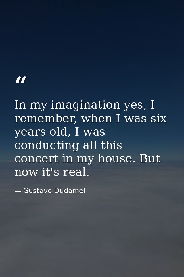In my imagination yes, I remember, when I was six years old, I was conducting all this concert in my house. But now it's — Gustavo Dudamel