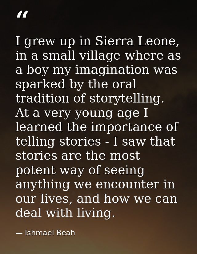 I grew up in Sierra Leone, in a small village where as a boy my imagination was sparked by the oral tradition of storyte — Ishmael Beah