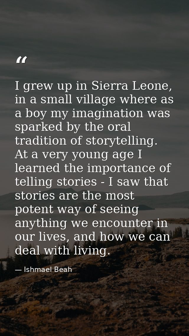 I grew up in Sierra Leone, in a small village where as a boy my imagination was sparked by the oral tradition of storyte — Ishmael Beah
