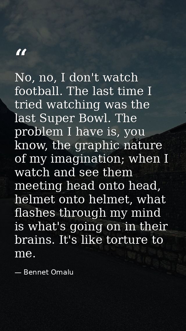 No, no, I don't watch football. The last time I tried watching was the last Super Bowl. The problem I have is, you know, — Bennet Omalu