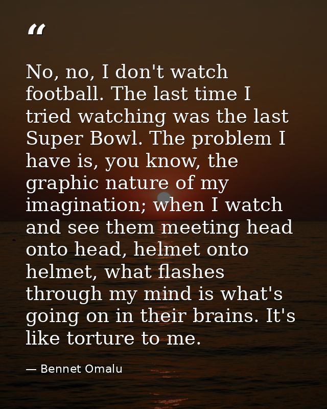 No, no, I don't watch football. The last time I tried watching was the last Super Bowl. The problem I have is, you know, — Bennet Omalu