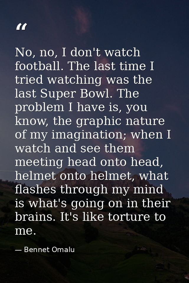 No, no, I don't watch football. The last time I tried watching was the last Super Bowl. The problem I have is, you know, — Bennet Omalu
