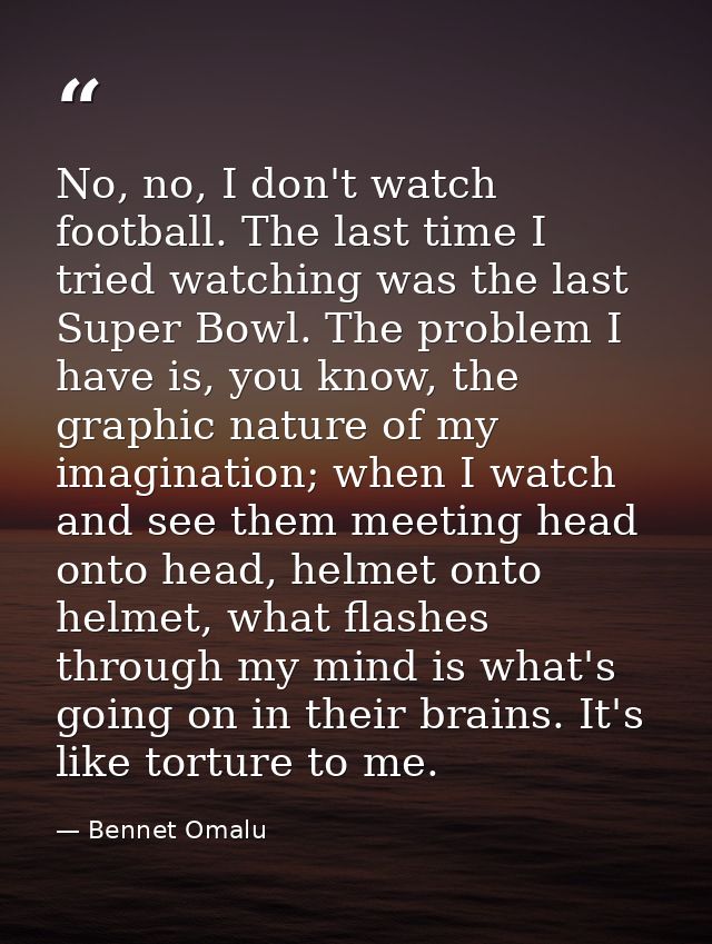 No, no, I don't watch football. The last time I tried watching was the last Super Bowl. The problem I have is, you know, — Bennet Omalu