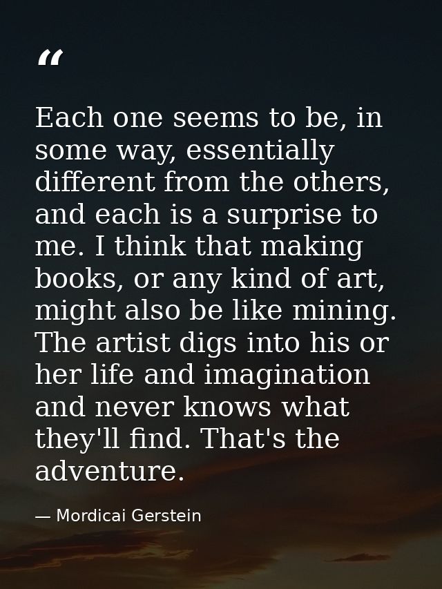 Each one seems to be, in some way, essentially different from the others, and each is a surprise to me. I think that mak — Mordicai Gerstein