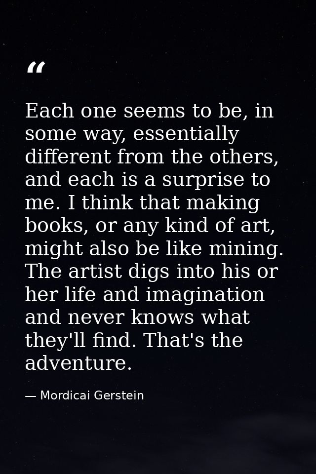 Each one seems to be, in some way, essentially different from the others, and each is a surprise to me. I think that mak — Mordicai Gerstein
