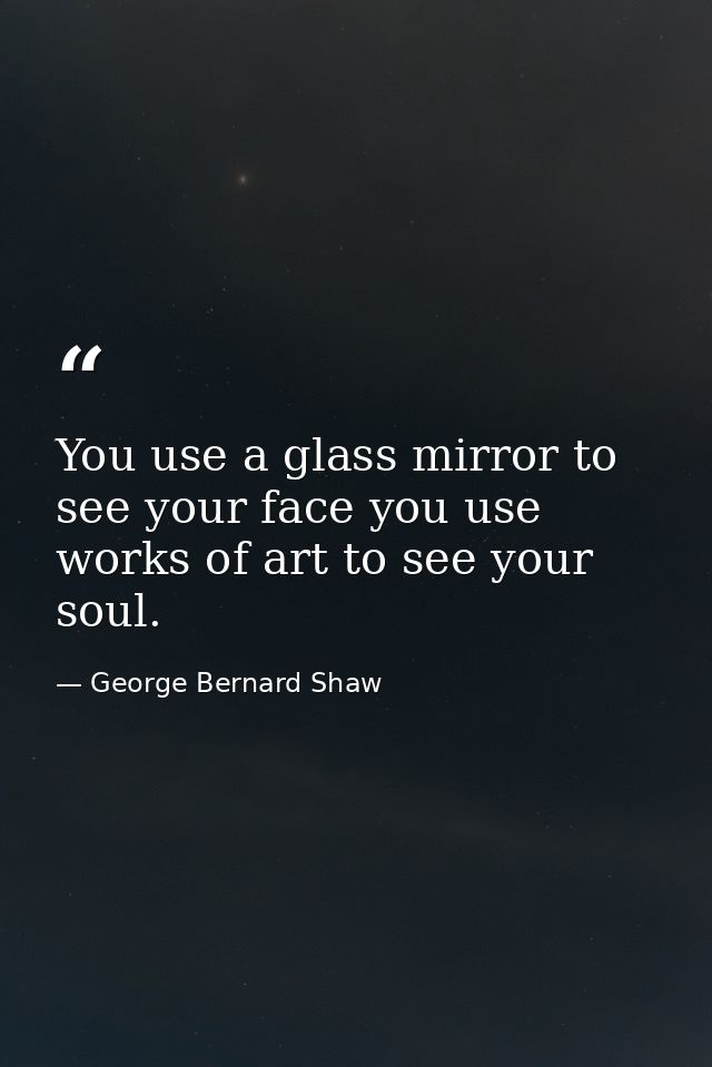 You use a glass mirror to see your face you use works of art to see your soul. — George Bernard Shaw