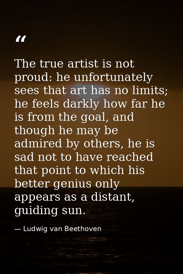 The true artist is not proud: he unfortunately sees that art has no limits; he feels darkly how far he is from the goal, — Ludwig van Beethoven