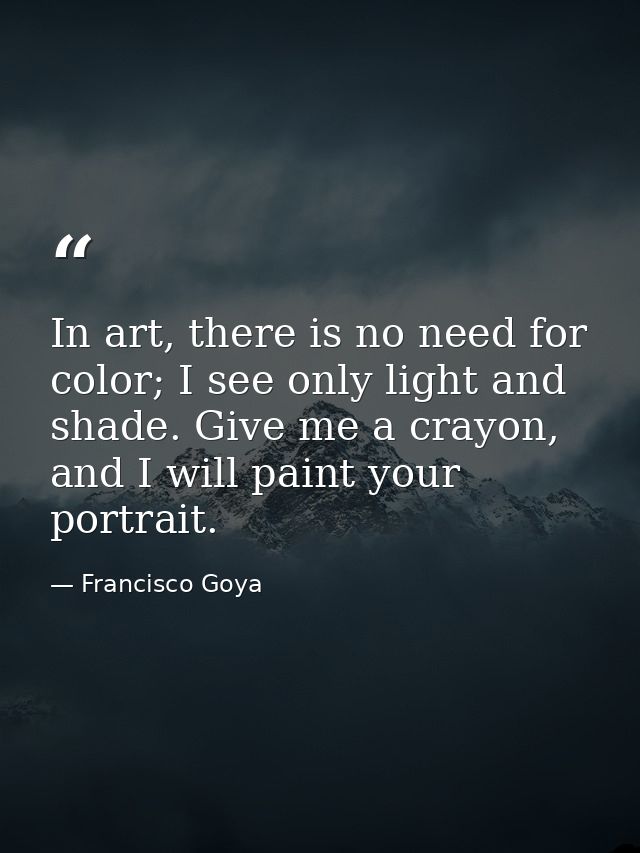 In art, there is no need for color; I see only light and shade. Give me a crayon, and I will paint your portrait. — Francisco Goya