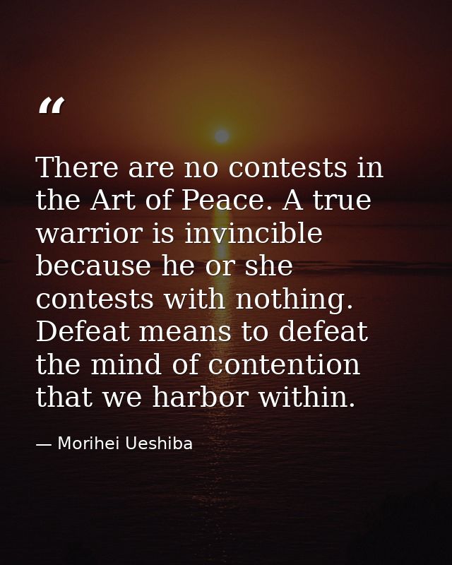 There are no contests in the Art of Peace. A true warrior is invincible because he or she contests with nothing. Defeat  — Morihei Ueshiba