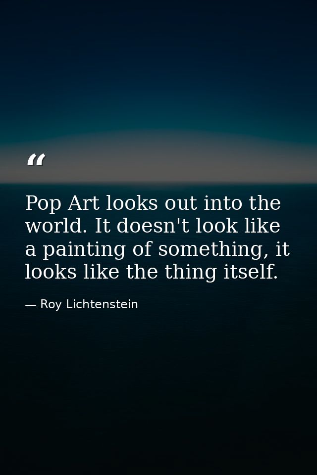 Pop Art looks out into the world. It doesn't look like a painting of something, it looks like the thing itself. — Roy Lichtenstein