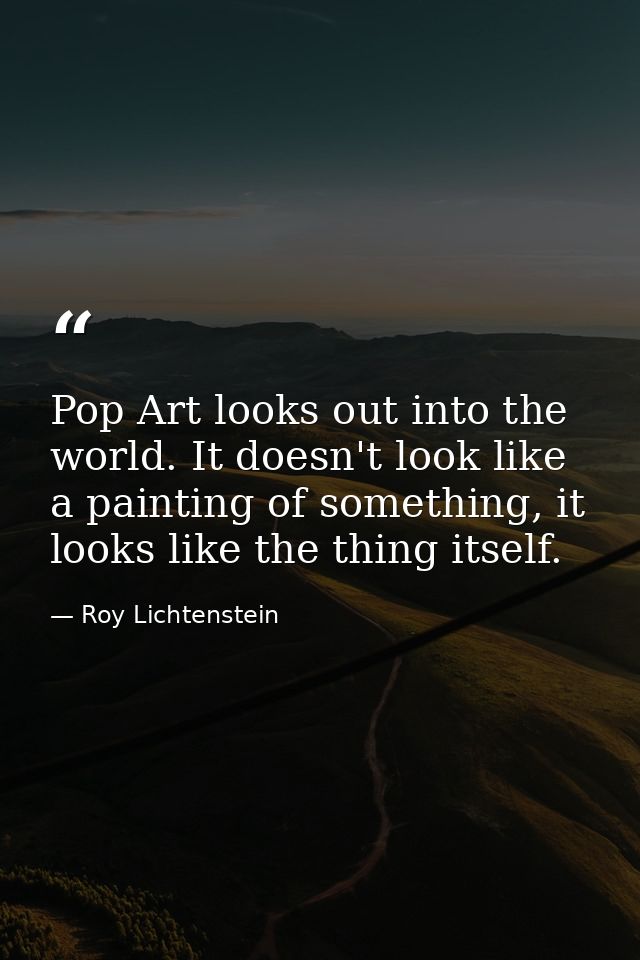 Pop Art looks out into the world. It doesn't look like a painting of something, it looks like the thing itself. — Roy Lichtenstein