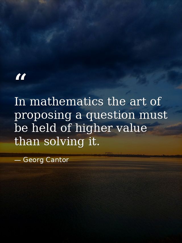 In mathematics the art of proposing a question must be held of higher value than solving it. — Georg Cantor