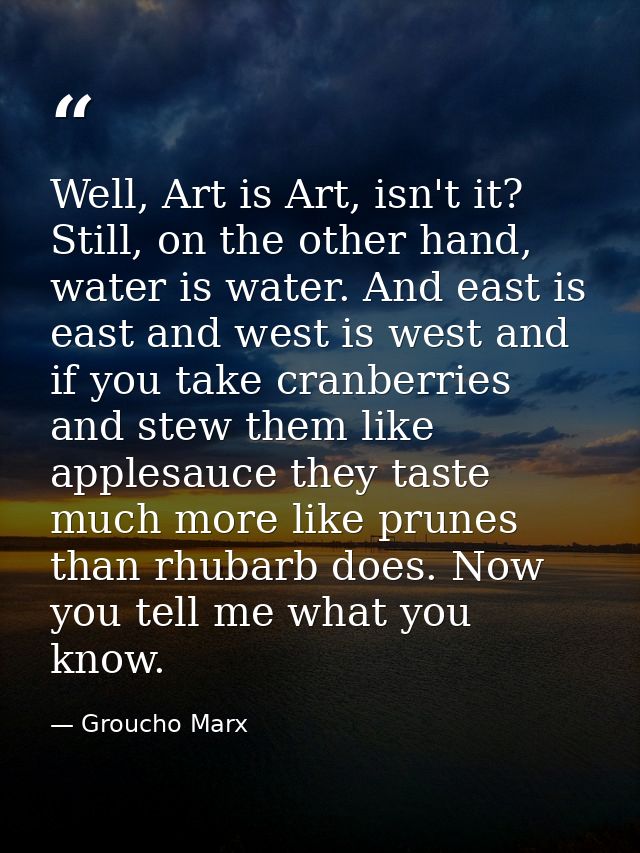 Well, Art is Art, isn't it? Still, on the other hand, water is water. And east is east and west is west and if you take  — Groucho Marx