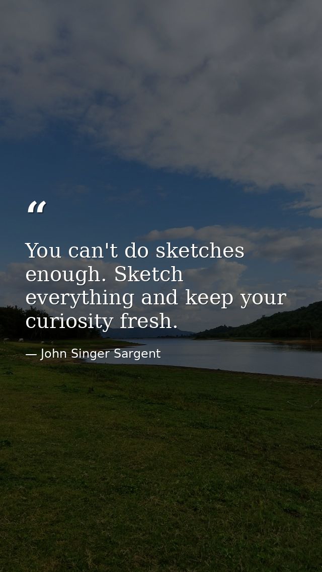 You can't do sketches enough. Sketch everything and keep your curiosity fresh. — John Singer Sargent