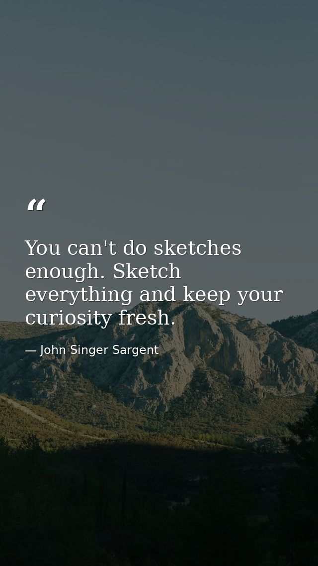 You can't do sketches enough. Sketch everything and keep your curiosity fresh. — John Singer Sargent