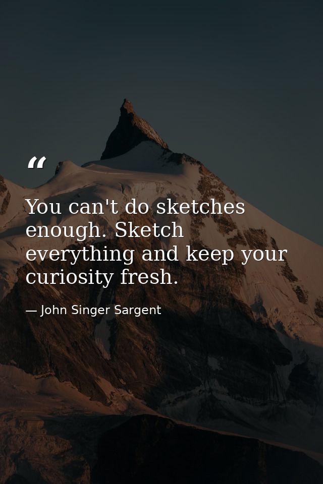 You can't do sketches enough. Sketch everything and keep your curiosity fresh. — John Singer Sargent