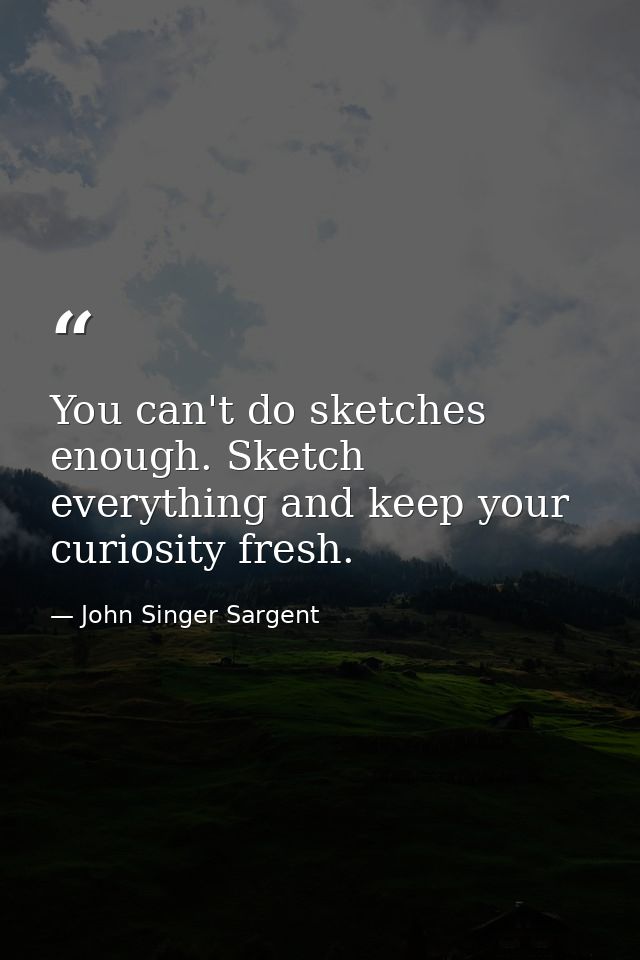 You can't do sketches enough. Sketch everything and keep your curiosity fresh. — John Singer Sargent