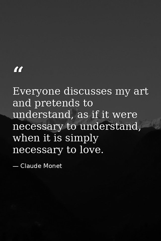 Everyone discusses my art and pretends to understand, as if it were necessary to understand, when it is simply necessary — Claude Monet