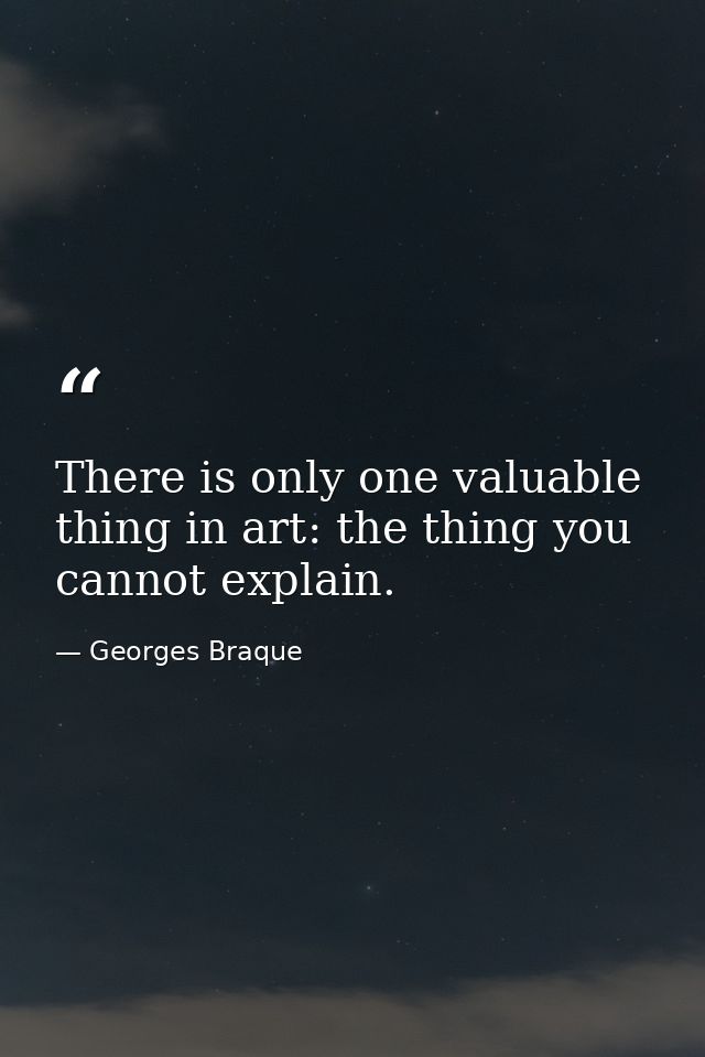 There is only one valuable thing in art: the thing you cannot explain. — Georges Braque