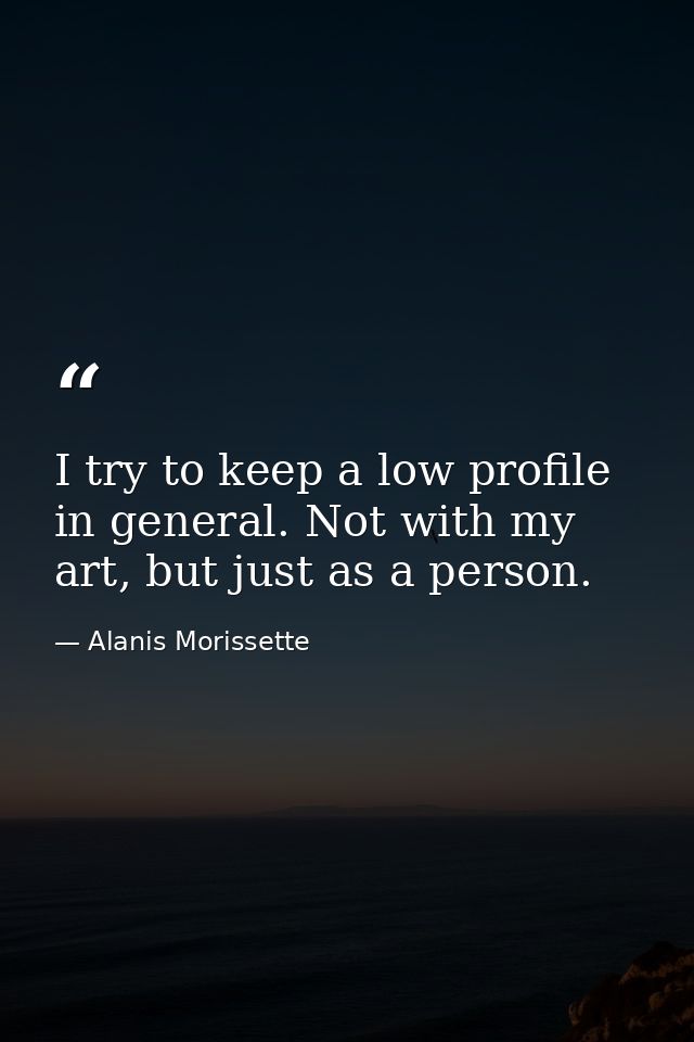 I try to keep a low profile in general. Not with my art, but just as a person. — Alanis Morissette