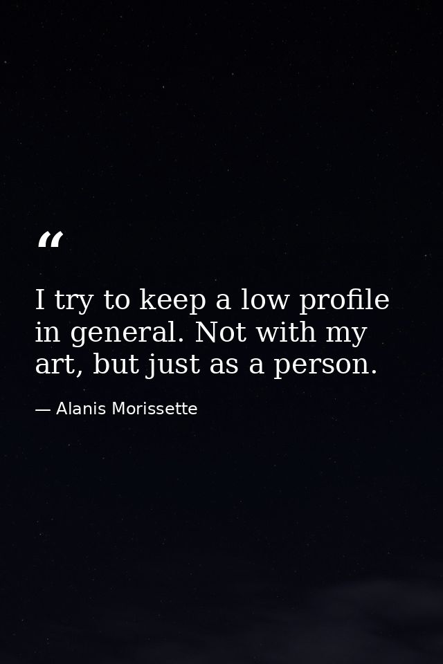 I try to keep a low profile in general. Not with my art, but just as a person. — Alanis Morissette